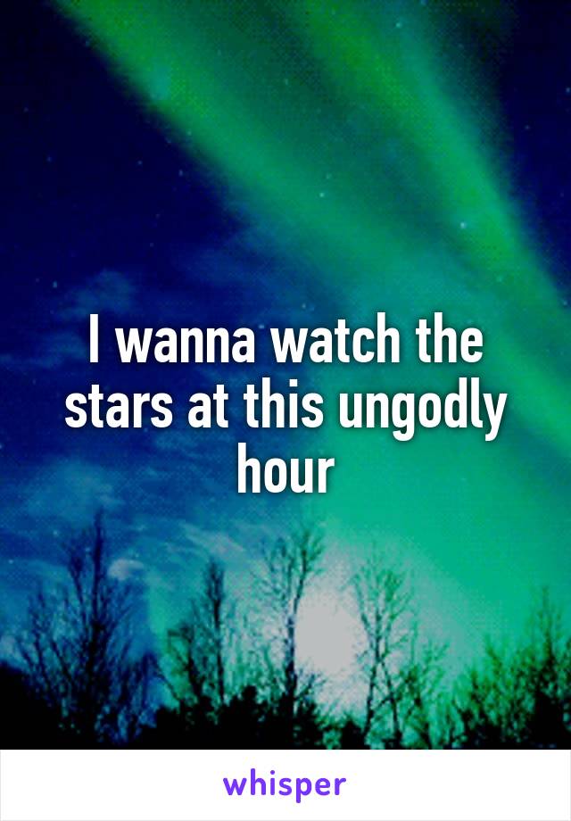 I wanna watch the stars at this ungodly hour