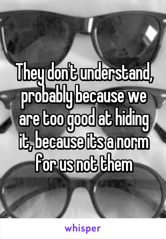 They don't understand, probably because we are too good at hiding it, because its a norm for us not them