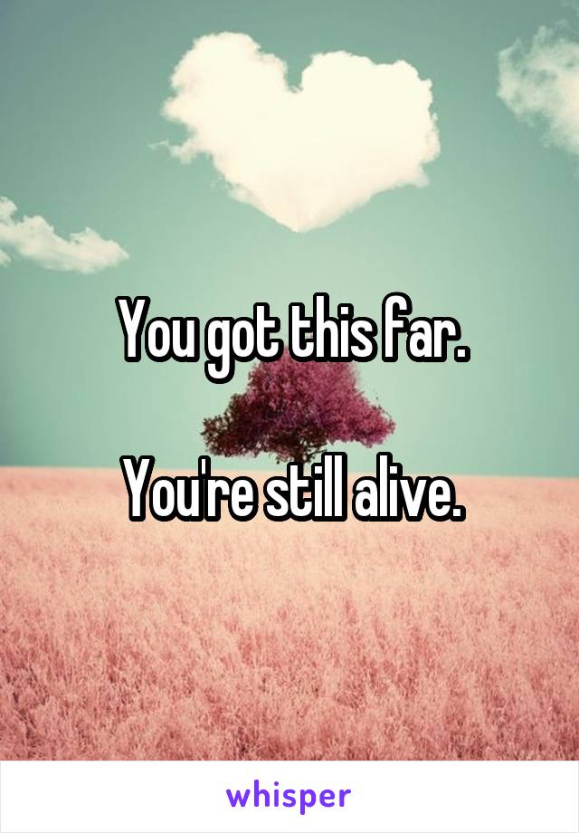 You got this far.

You're still alive.