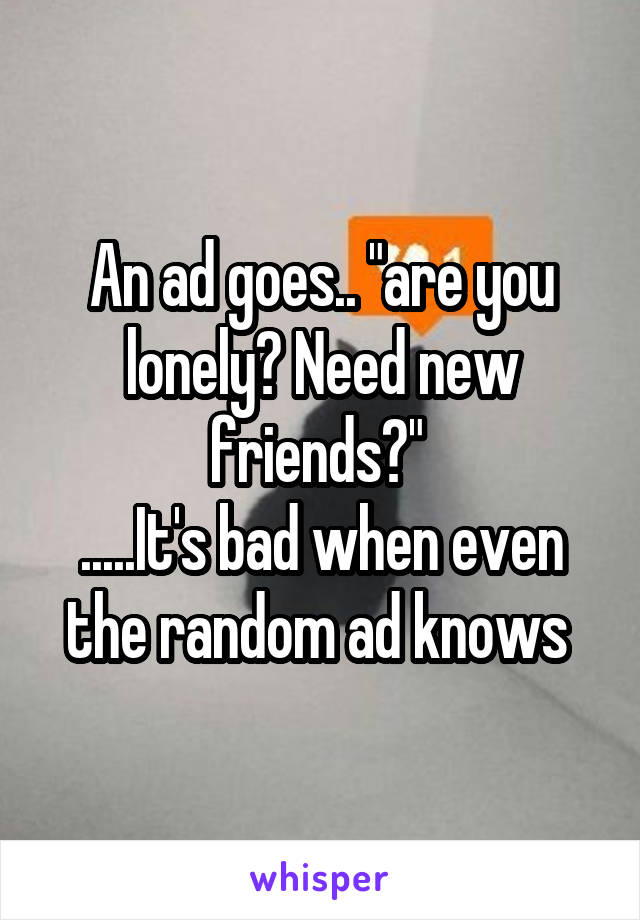 An ad goes.. "are you lonely? Need new friends?" 
.....It's bad when even the random ad knows 