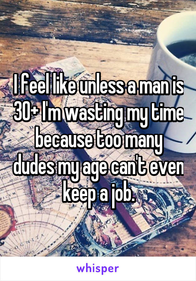 I feel like unless a man is 30+ I'm wasting my time because too many dudes my age can't even keep a job.