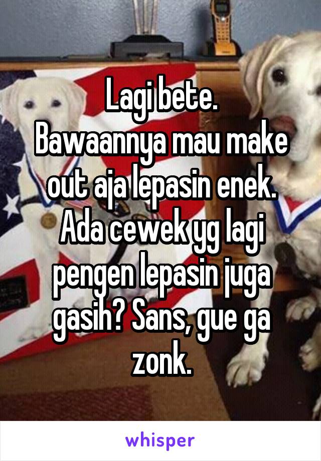 Lagi bete.
Bawaannya mau make out aja lepasin enek.
Ada cewek yg lagi pengen lepasin juga gasih? Sans, gue ga zonk.