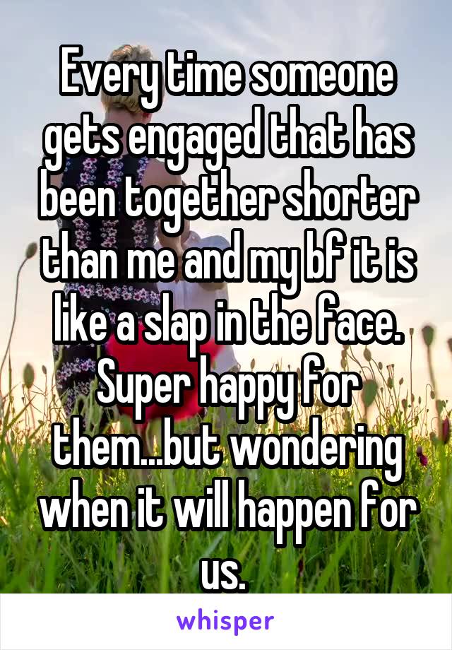 Every time someone gets engaged that has been together shorter than me and my bf it is like a slap in the face. Super happy for them...but wondering when it will happen for us. 