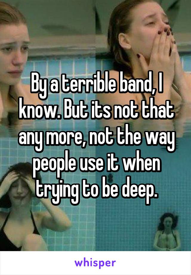 By a terrible band, I know. But its not that any more, not the way people use it when trying to be deep.