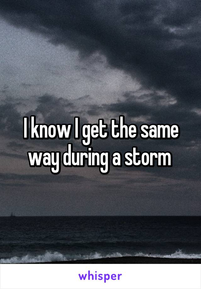 I know I get the same way during a storm 