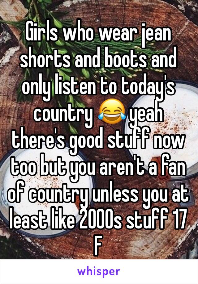 Girls who wear jean shorts and boots and only listen to today's country 😂 yeah there's good stuff now too but you aren't a fan of country unless you at least like 2000s stuff 17 F