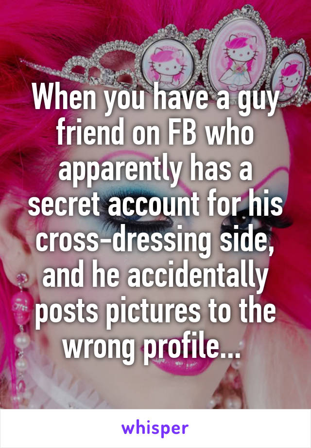 When you have a guy friend on FB who apparently has a secret account for his cross-dressing side, and he accidentally posts pictures to the wrong profile... 