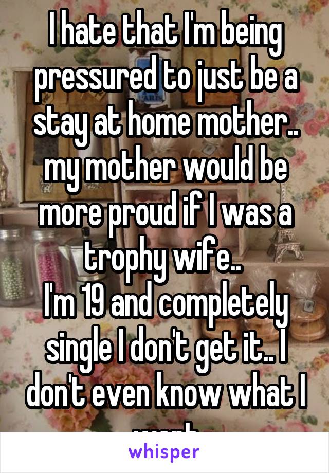 I hate that I'm being pressured to just be a stay at home mother.. my mother would be more proud if I was a trophy wife.. 
I'm 19 and completely single I don't get it.. I don't even know what I want