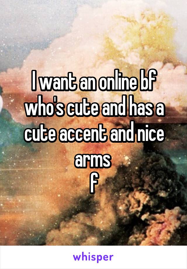 I want an online bf who's cute and has a cute accent and nice arms 
f