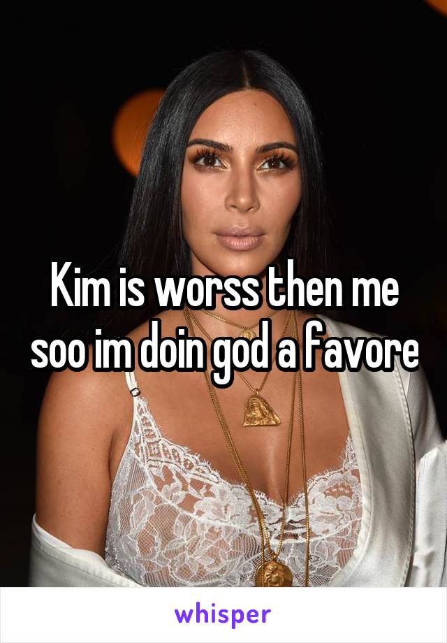 Kim is worss then me soo im doin god a favore