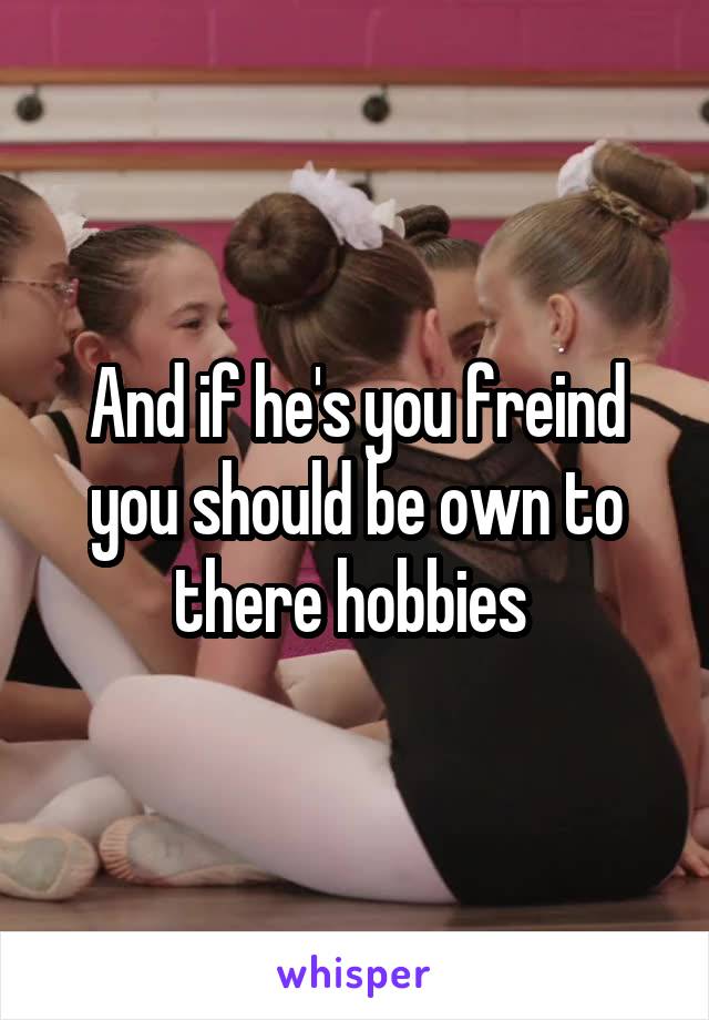 And if he's you freind you should be own to there hobbies 