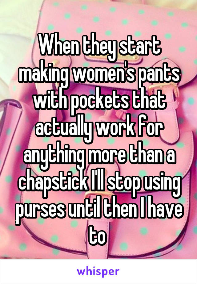 When they start making women's pants with pockets that actually work for anything more than a chapstick I'll stop using purses until then I have to 