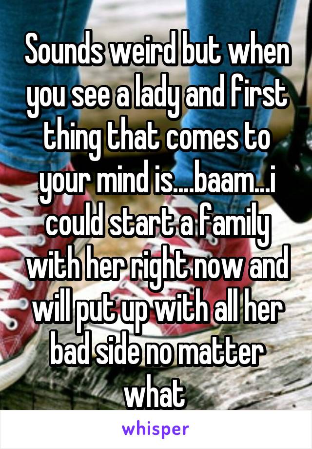 Sounds weird but when you see a lady and first thing that comes to your mind is....baam...i could start a family with her right now and will put up with all her bad side no matter what 