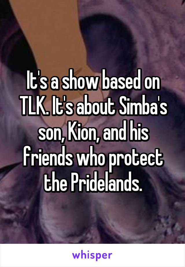 It's a show based on TLK. It's about Simba's son, Kion, and his friends who protect the Pridelands.