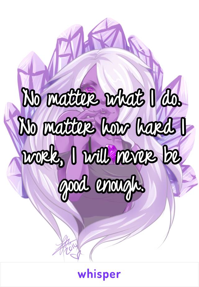 No matter what I do. No matter how hard I work, I will never be good enough.