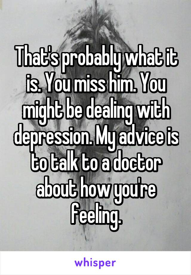 That's probably what it is. You miss him. You might be dealing with depression. My advice is to talk to a doctor about how you're feeling.