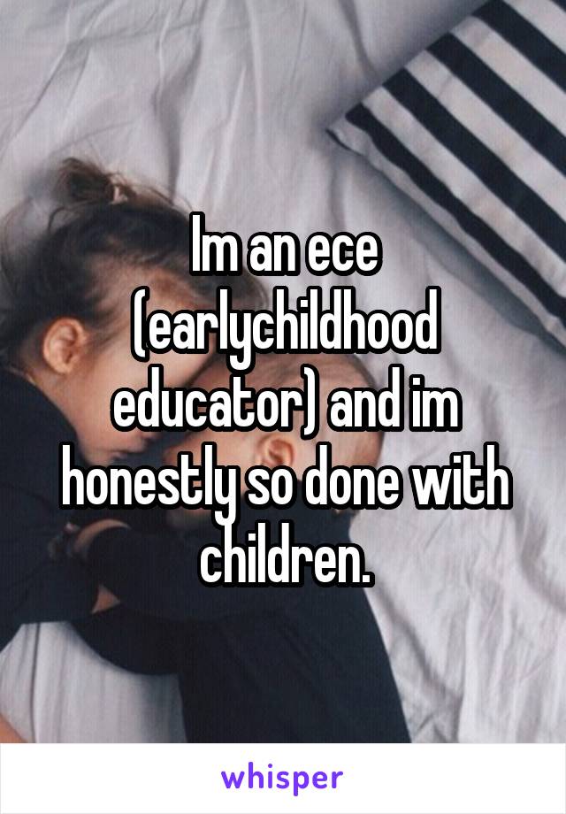 Im an ece (earlychildhood educator) and im honestly so done with children.