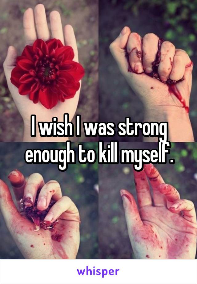 I wish I was strong enough to kill myself.