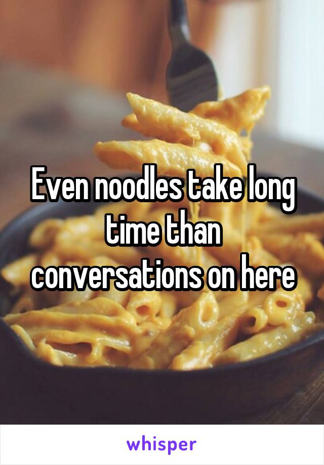 Even noodles take long time than conversations on here