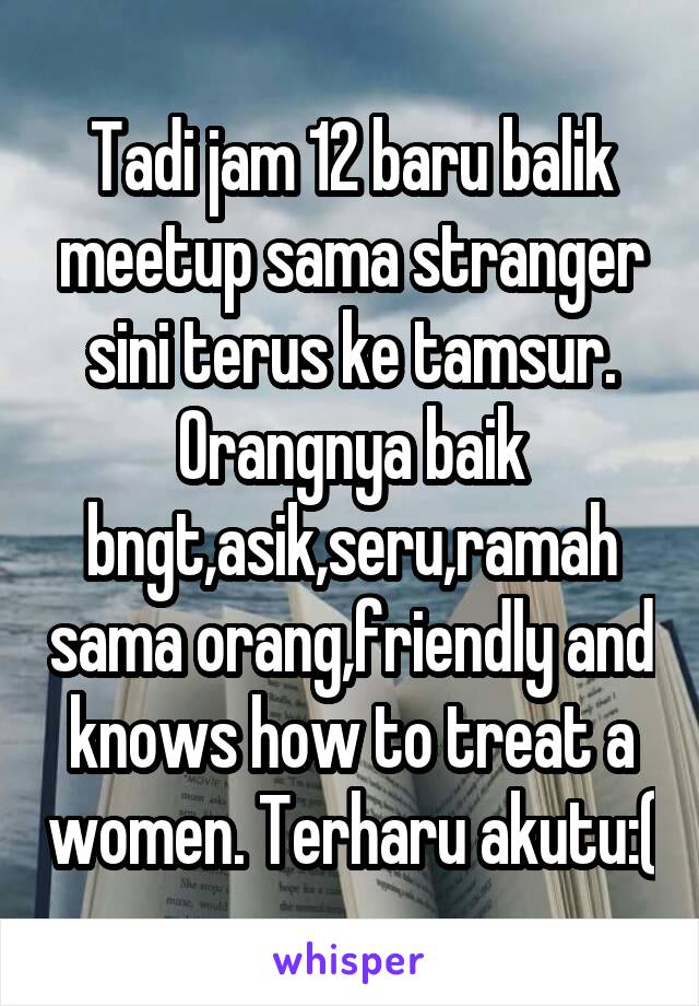 Tadi jam 12 baru balik meetup sama stranger sini terus ke tamsur. Orangnya baik bngt,asik,seru,ramah sama orang,friendly and knows how to treat a women. Terharu akutu:(