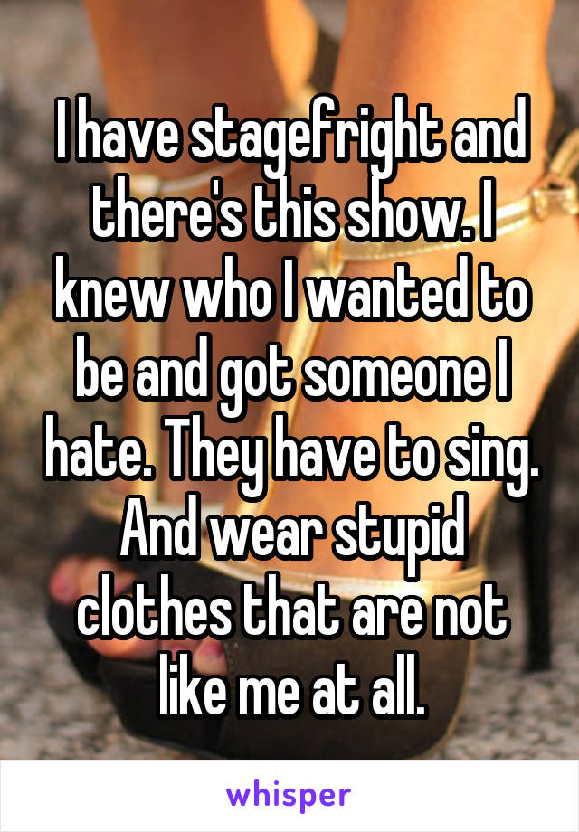 I have stagefright and there's this show. I knew who I wanted to be and got someone I hate. They have to sing. And wear stupid clothes that are not like me at all.