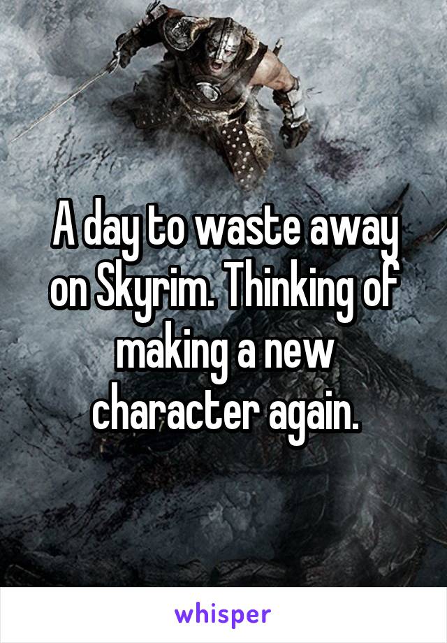 A day to waste away on Skyrim. Thinking of making a new character again.