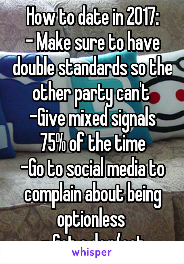 How to date in 2017:
- Make sure to have double standards so the other party can't 
-Give mixed signals 75% of the time
-Go to social media to complain about being optionless 
- Get a dog/cat