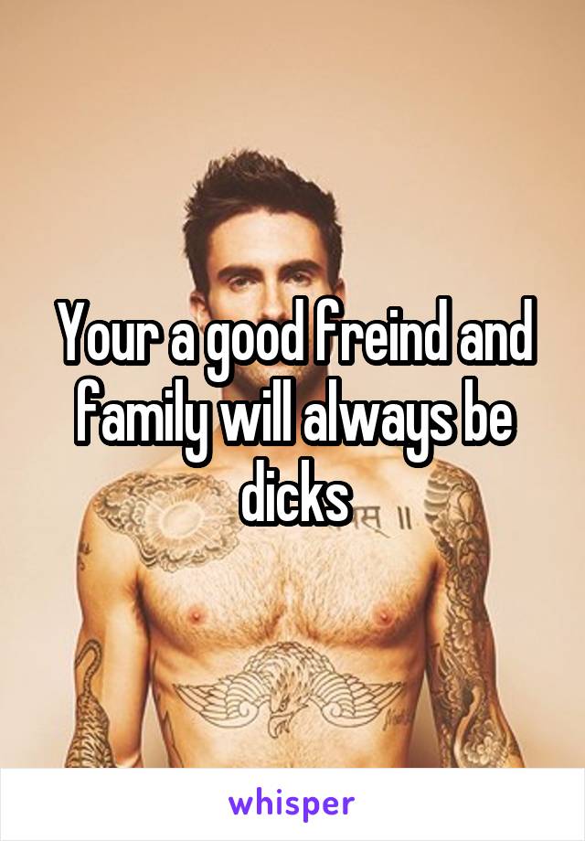 Your a good freind and family will always be dicks