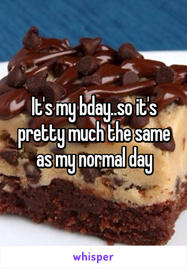 It's my bday..so it's pretty much the same as my normal day