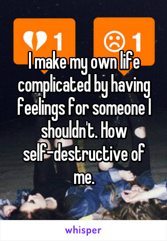 I make my own life complicated by having feelings for someone I shouldn't. How self-destructive of me.