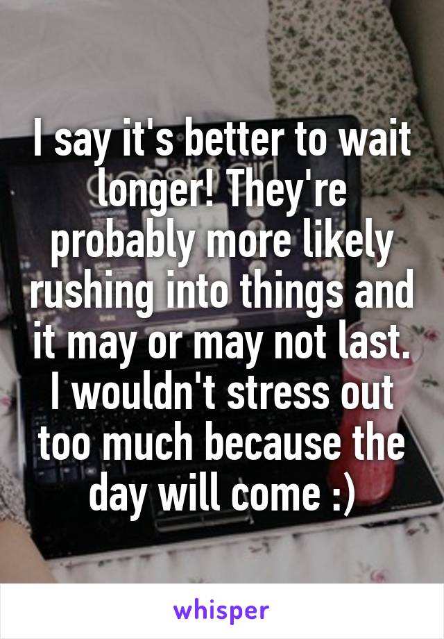 I say it's better to wait longer! They're probably more likely rushing into things and it may or may not last. I wouldn't stress out too much because the day will come :)