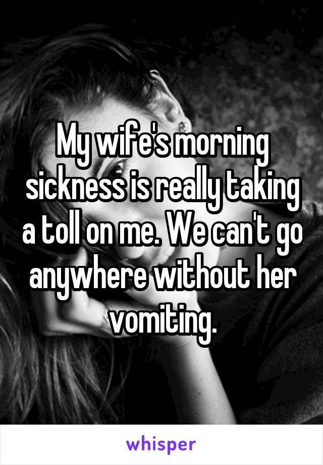 My wife's morning sickness is really taking a toll on me. We can't go anywhere without her vomiting.