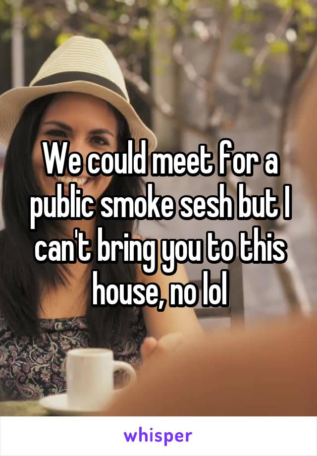 We could meet for a public smoke sesh but I can't bring you to this house, no lol