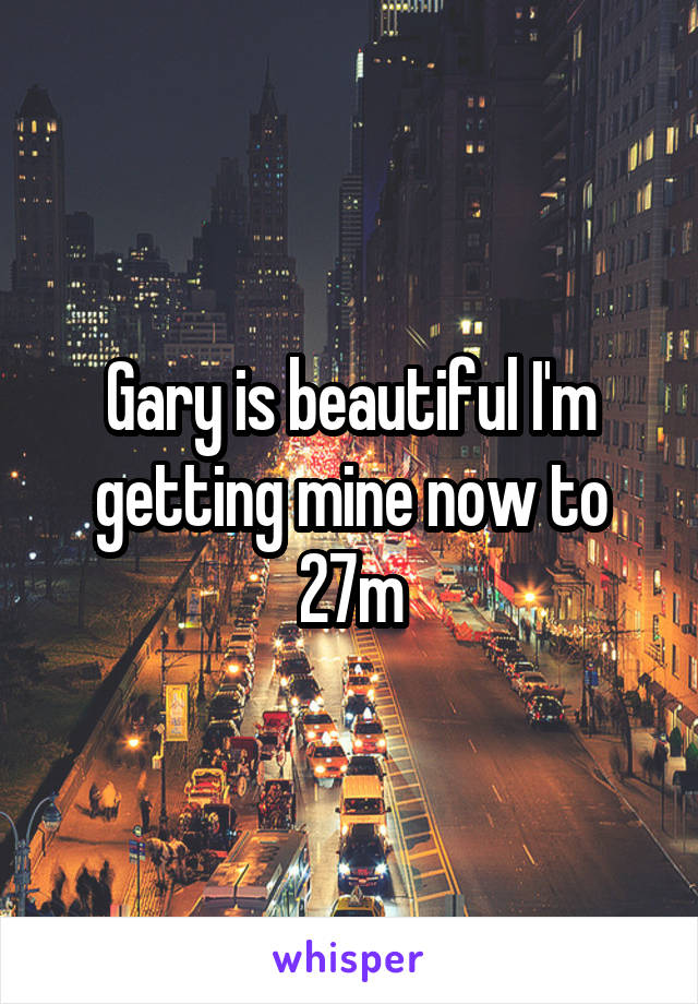 Gary is beautiful I'm getting mine now to 27m