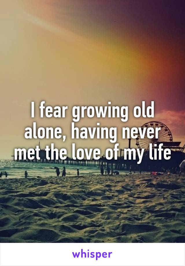 I fear growing old alone, having never met the love of my life