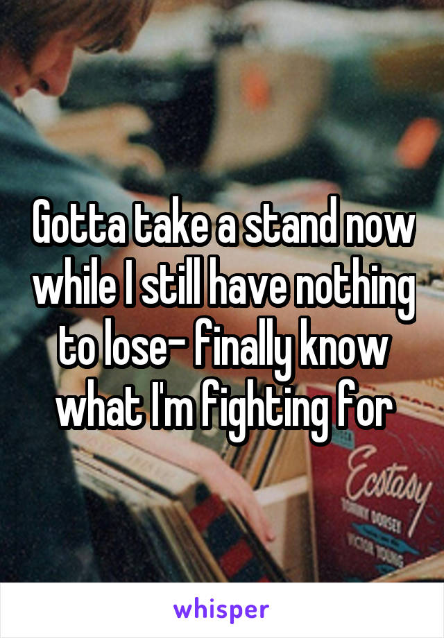 Gotta take a stand now while I still have nothing to lose- finally know what I'm fighting for