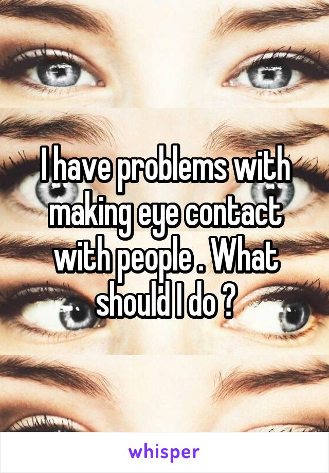 I have problems with making eye contact with people . What should I do ?