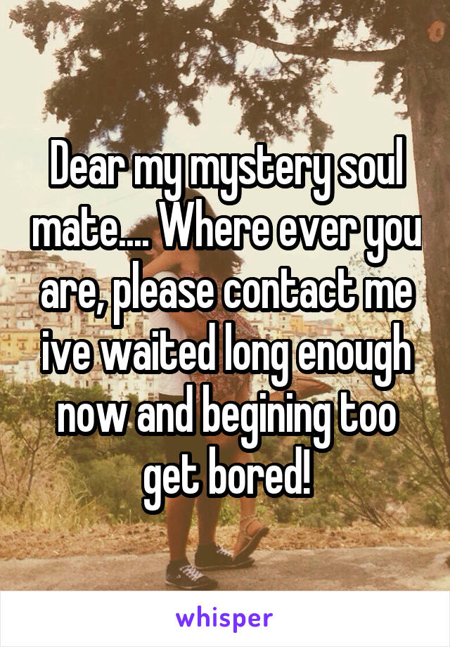 Dear my mystery soul mate.... Where ever you are, please contact me ive waited long enough now and begining too get bored!