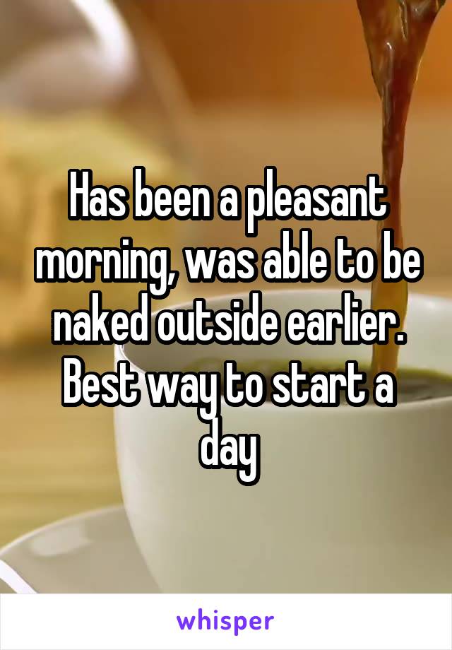 Has been a pleasant morning, was able to be naked outside earlier. Best way to start a day