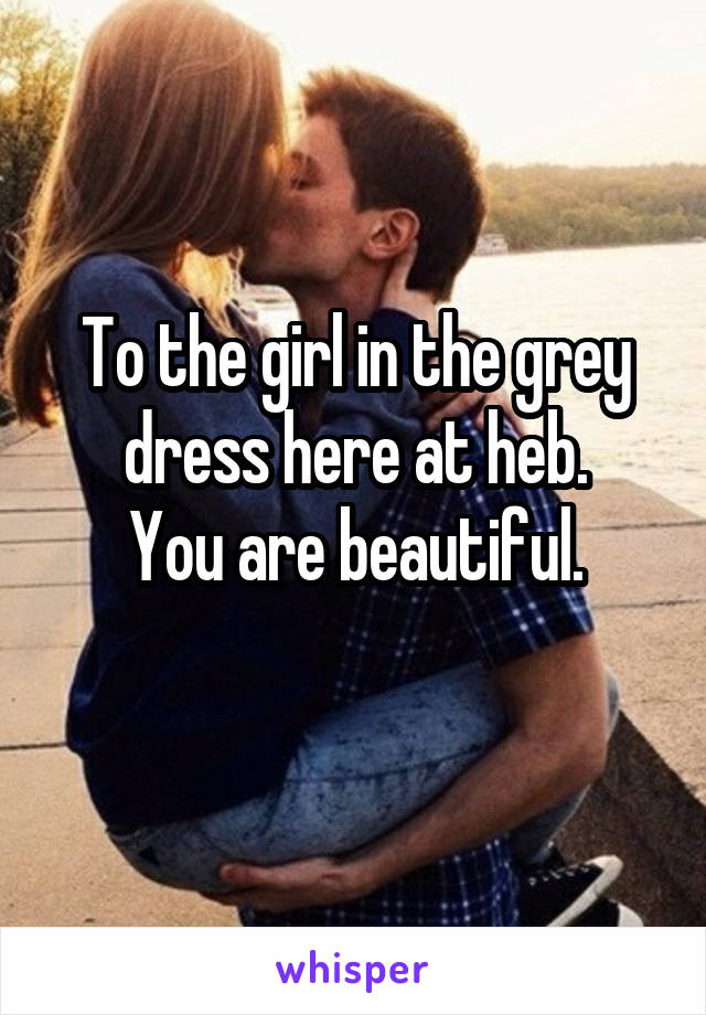 To the girl in the grey dress here at heb.
You are beautiful.
