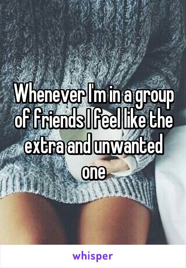 Whenever I'm in a group of friends I feel like the extra and unwanted one