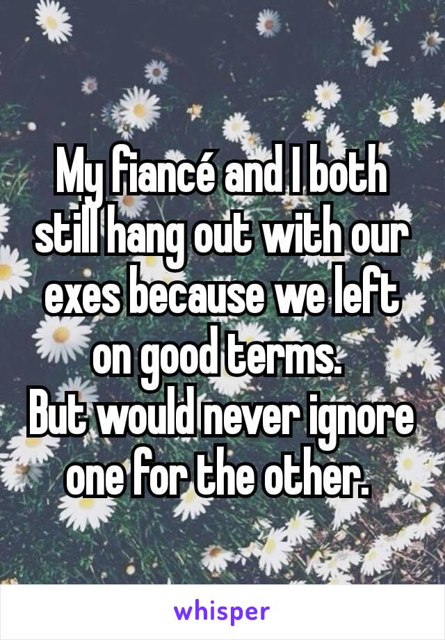 My fiancé and I both still hang out with our exes because we left on good terms. 
But would never ignore one for the other. 