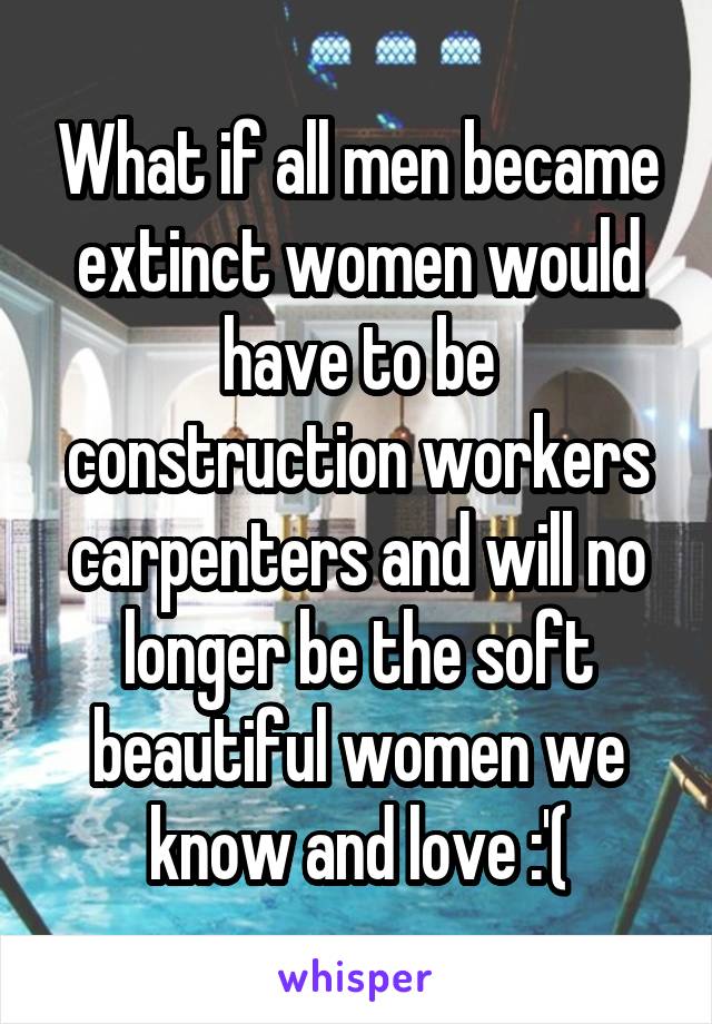 What if all men became extinct women would have to be construction workers carpenters and will no longer be the soft beautiful women we know and love :'(