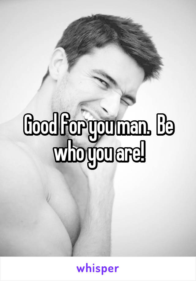 Good for you man.  Be who you are!