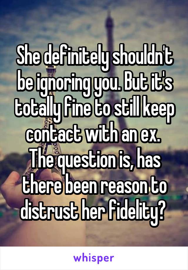 She definitely shouldn't be ignoring you. But it's totally fine to still keep contact with an ex. 
The question is, has there been reason to distrust her fidelity? 