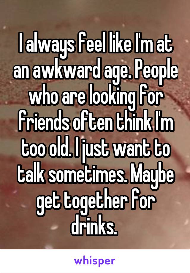 I always feel like I'm at an awkward age. People who are looking for friends often think I'm too old. I just want to talk sometimes. Maybe get together for drinks. 