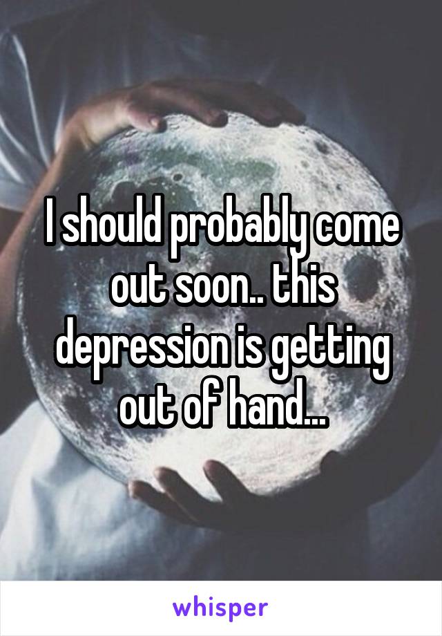 I should probably come out soon.. this depression is getting out of hand...