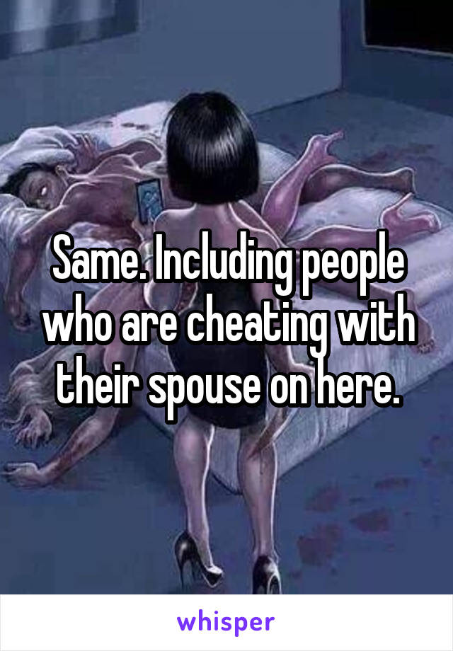 Same. Including people who are cheating with their spouse on here.