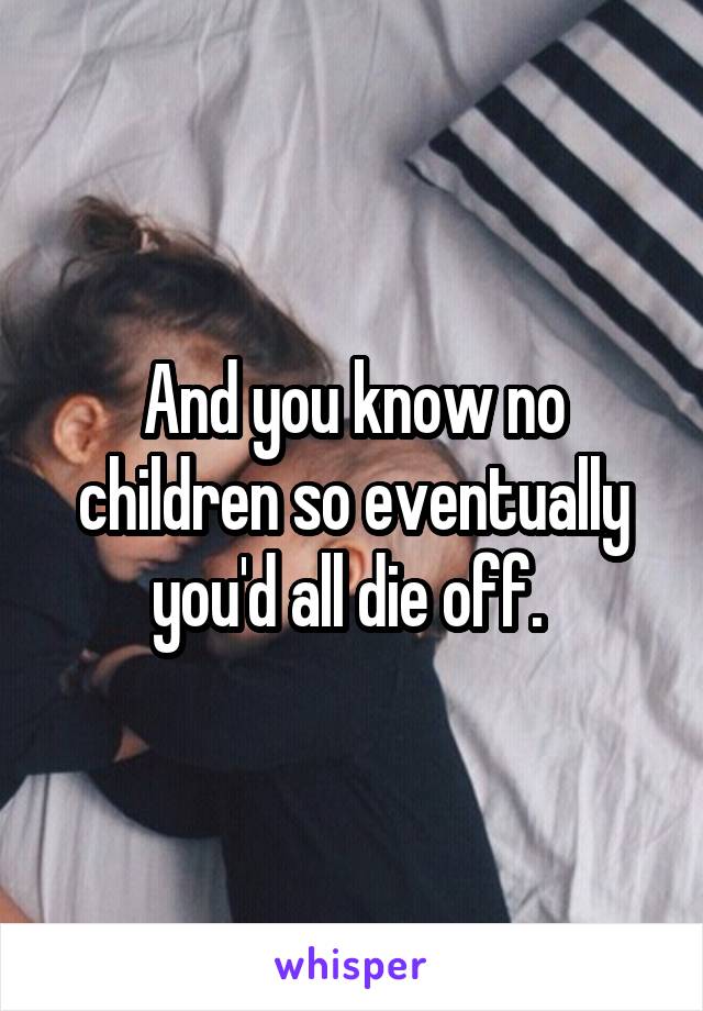 And you know no children so eventually you'd all die off. 