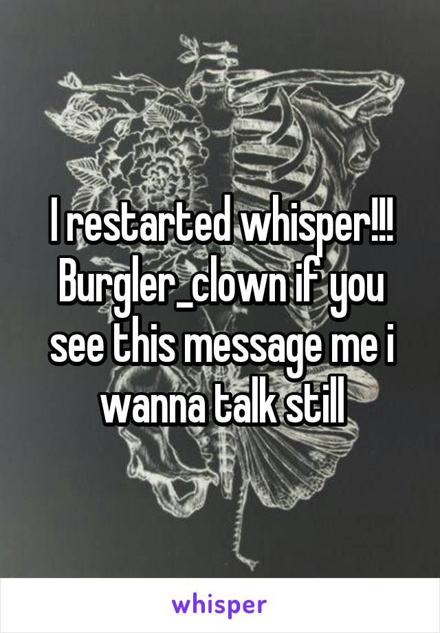 I restarted whisper!!! Burgler_clown if you see this message me i wanna talk still